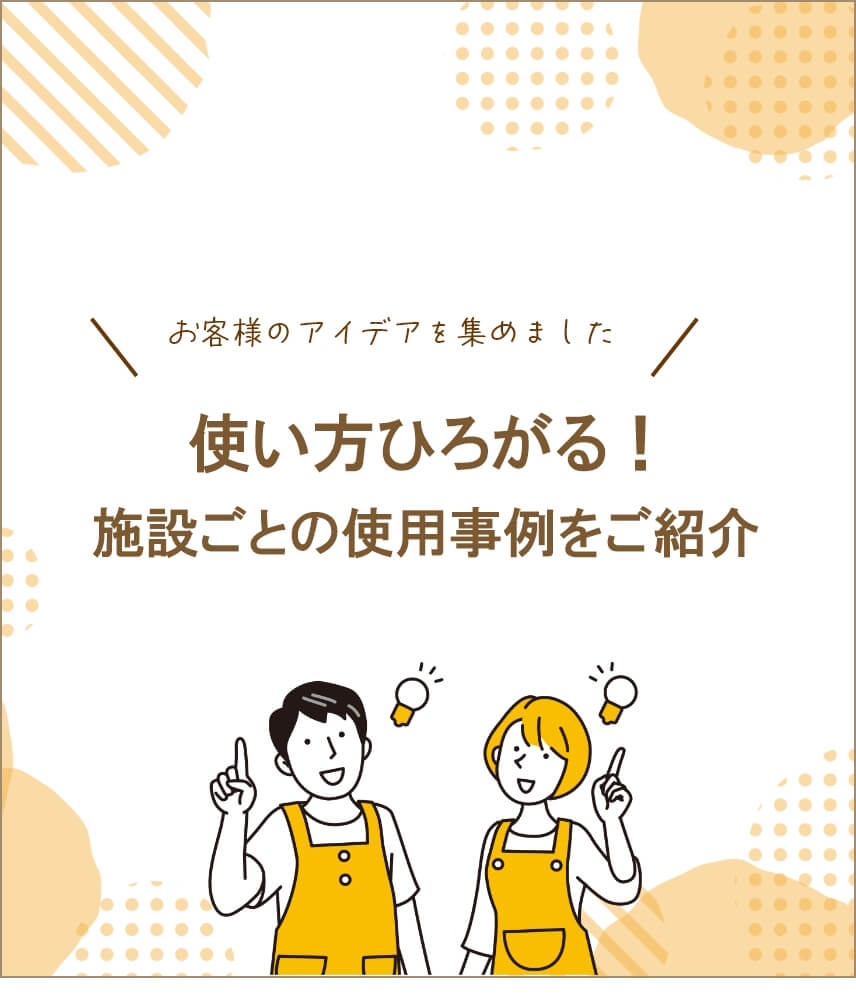 使い方ひろがる。施設ごとの使用事例をご紹介